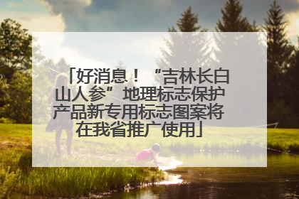 好消息！“吉林长白山人参”地理标志保护产品新专用标志图案将在我省推广使用
