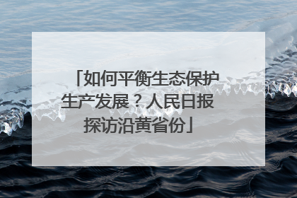 如何平衡生态保护生产发展？人民日报探访沿黄省份