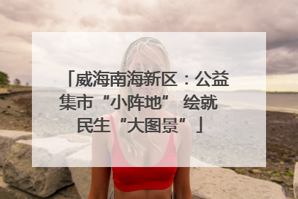 威海南海新区：公益集市“小阵地” 绘就民生“大图景”