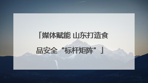 媒体赋能 山东打造食品安全“标杆矩阵”