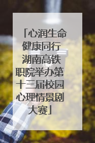 心润生命 健康同行 湖南高铁职院举办第十三届校园心理情景剧大赛
