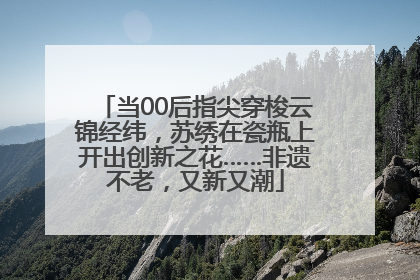 当00后指尖穿梭云锦经纬，苏绣在瓷瓶上开出创新之花……非遗不老，又新又潮