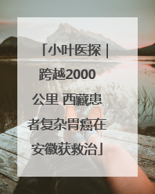 小叶医探｜跨越2000公里 西藏患者复杂胃癌在安徽获救治