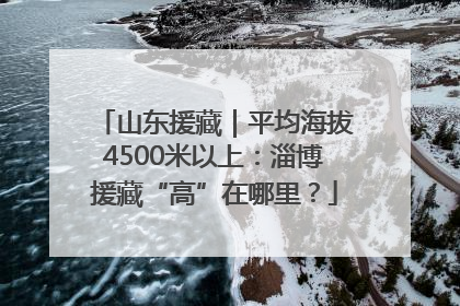 山东援藏｜平均海拔4500米以上：淄博援藏“高”在哪里？