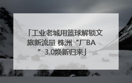 工业老城用篮球解锁文旅新流量 株洲“厂BA”3.0焕新归来