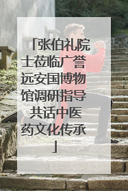 张伯礼院士莅临广誉远安国博物馆调研指导 共话中医药文化传承