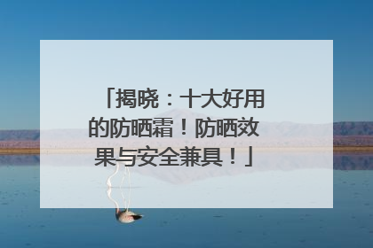揭晓：十大好用的防晒霜！防晒效果与安全兼具！