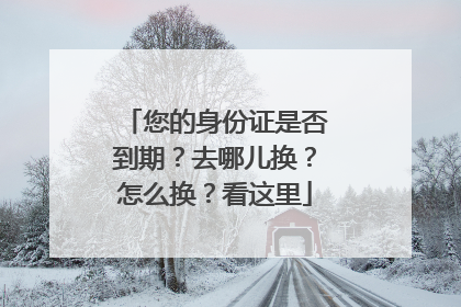 您的身份证是否到期？去哪儿换？怎么换？看这里