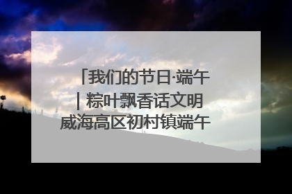 我们的节日·端午｜粽叶飘香话文明 威海高区初村镇端午系列活动亮点纷呈