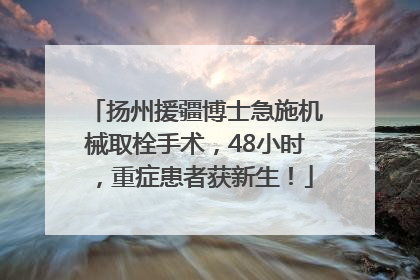 扬州援疆博士急施机械取栓手术，48小时，重症患者获新生！