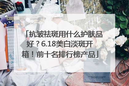 抗皱祛斑用什么护肤品好？6.18美白淡斑开箱！前十名排行榜产品