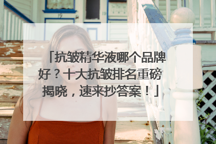 抗皱精华液哪个品牌好？十大抗皱排名重磅揭晓，速来抄答案！