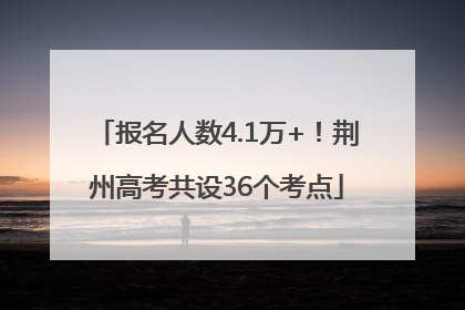 报名人数4.1万+！荆州高考共设36个考点