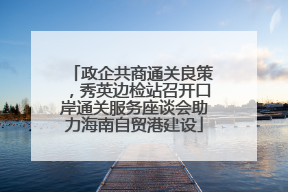 政企共商通关良策，秀英边检站召开口岸通关服务座谈会助力海南自贸港建设