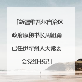 新疆维吾尔自治区政府原秘书长周旭勇已任伊犁州人大常委会党组书记