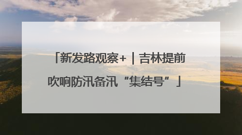 新发路观察+｜吉林提前吹响防汛备汛“集结号”