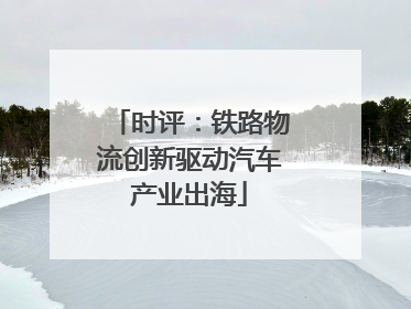 时评：铁路物流创新驱动汽车产业出海