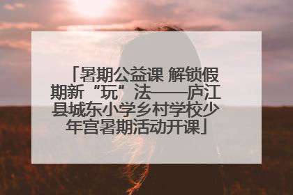 暑期公益课 解锁假期新“玩”法——庐江县城东小学乡村学校少年宫暑期活动开课