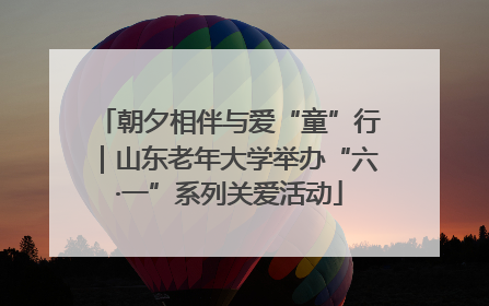 朝夕相伴与爱“童”行｜山东老年大学举办“六·一”系列关爱活动