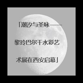 潮汐与圣咏——黎玲巴尔干水彩艺术展在西安启幕