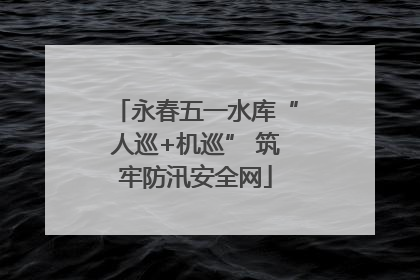 永春五一水库“人巡+机巡” 筑牢防汛安全网