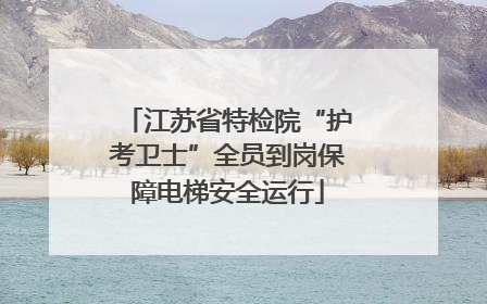 江苏省特检院“护考卫士”全员到岗保障电梯安全运行
