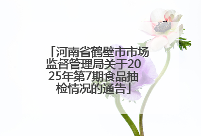 河南省鹤壁市市场监督管理局关于2025年第7期食品抽检情况的通告