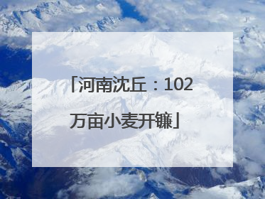 河南沈丘：102 万亩小麦开镰