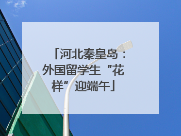 河北秦皇岛：外国留学生“花样”迎端午