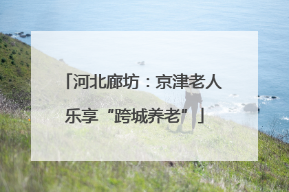 河北廊坊：京津老人乐享“跨城养老”