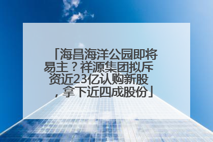 海昌海洋公园即将易主？祥源集团拟斥资近23亿认购新股，拿下近四成股份