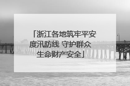 浙江各地筑牢平安度汛防线 守护群众生命财产安全