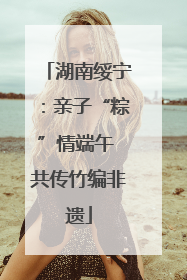 湖南绥宁：亲子“粽”情端午 共传竹编非遗