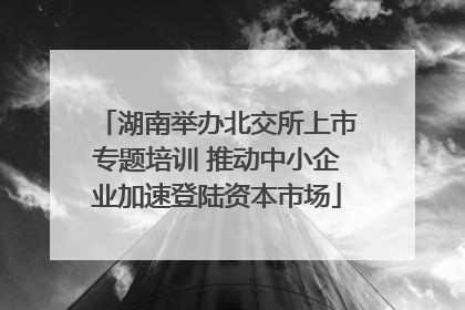 湖南举办北交所上市专题培训 推动中小企业加速登陆资本市场