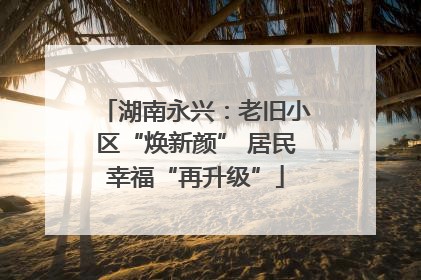 湖南永兴：老旧小区“焕新颜” 居民幸福“再升级”