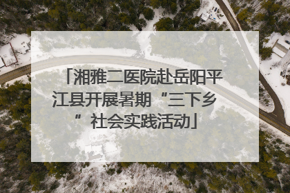 湘雅二医院赴岳阳平江县开展暑期“三下乡”社会实践活动