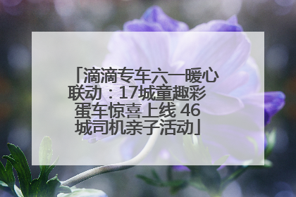 滴滴专车六一暖心联动：17城童趣彩蛋车惊喜上线 46城司机亲子活动