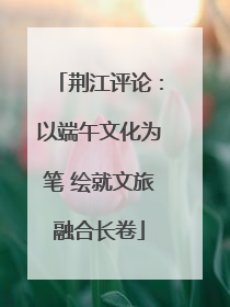 荆江评论：以端午文化为笔 绘就文旅融合长卷