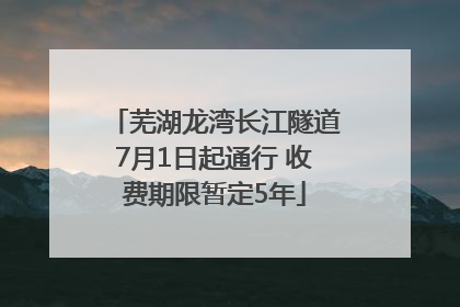 芜湖龙湾长江隧道7月1日起通行 收费期限暂定5年
