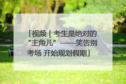 视频|考生是绝对的“主角儿”——笑告别考场 开始规划假期