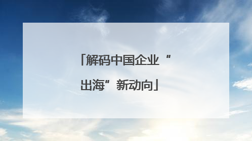 解码中国企业“出海”新动向