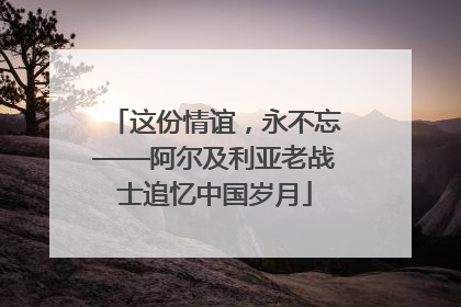 这份情谊，永不忘——阿尔及利亚老战士追忆中国岁月