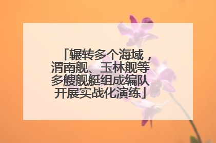 辗转多个海域，渭南舰、玉林舰等多艘舰艇组成编队开展实战化演练