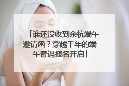 谁还没收到余杭端午邀请函？穿越千年的端午奇遇报名开启