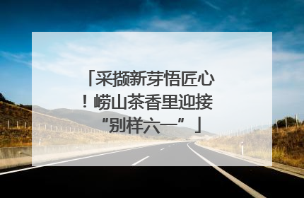 采撷新芽悟匠心！崂山茶香里迎接“别样六一”
