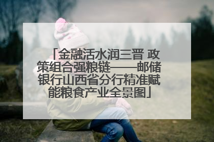 金融活水润三晋 政策组合强粮链——邮储银行山西省分行精准赋能粮食产业全景图