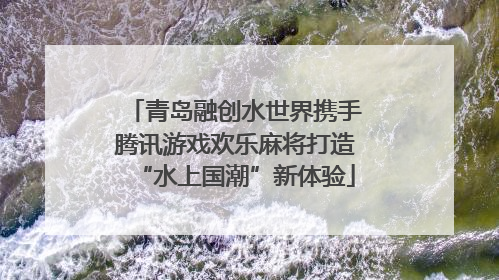 青岛融创水世界携手腾讯游戏欢乐麻将打造“水上国潮”新体验
