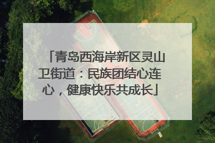 青岛西海岸新区灵山卫街道：民族团结心连心，健康快乐共成长