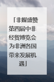 非媒盛赞第四届中非经贸博览会为非洲各国带来发展机遇