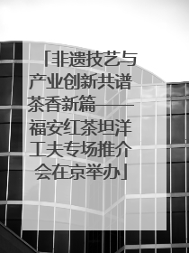 非遗技艺与产业创新共谱茶香新篇——福安红茶坦洋工夫专场推介会在京举办